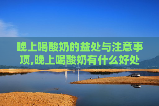 晚上喝酸奶的益处与注意事项,晚上喝酸奶有什么好处