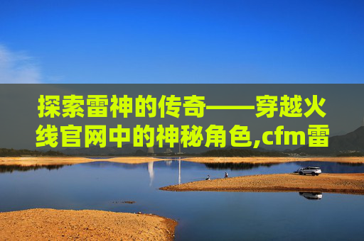 探索雷神的传奇——穿越火线官网中的神秘角色,cfm雷神