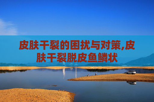 皮肤干裂的困扰与对策,皮肤干裂脱皮鱼鳞状