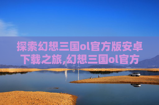 探索幻想三国ol官方版安卓下载之旅,幻想三国ol官方正版下载