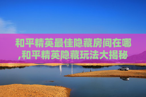 和平精英最佳隐藏房间在哪,和平精英隐藏玩法大揭秘