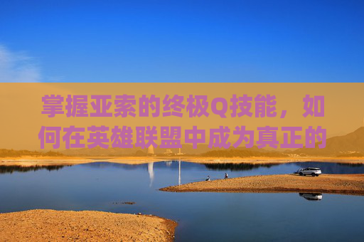 掌握亚索的终极Q技能，如何在英雄联盟中成为真正的主控者,lol亚索主q还是主e