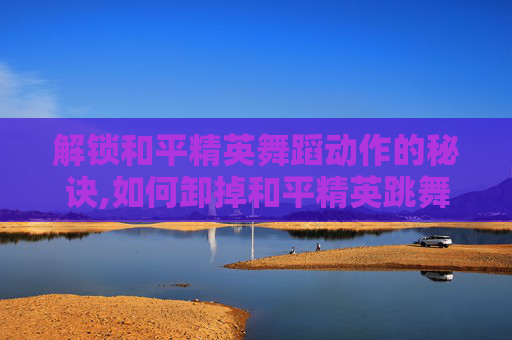 解锁和平精英舞蹈动作的秘诀,如何卸掉和平精英跳舞动作的软件