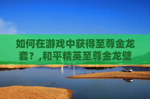 如何在游戏中获得至尊金龙套？,和平精英至尊金龙壁纸下载