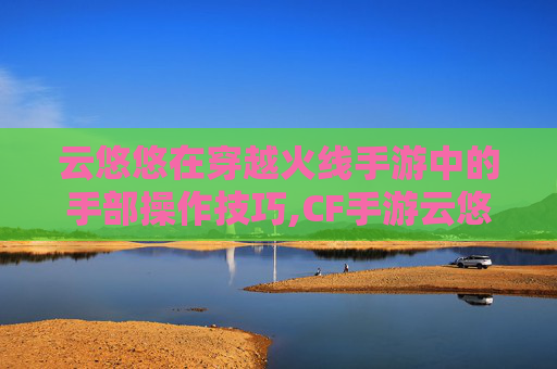 云悠悠在穿越火线手游中的手部操作技巧,CF手游云悠悠