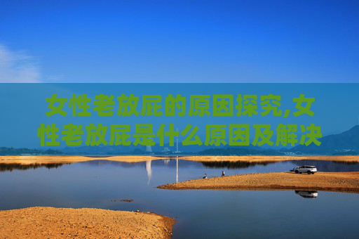 女性老放屁的原因探究,女性老放屁是什么原因及解决方法