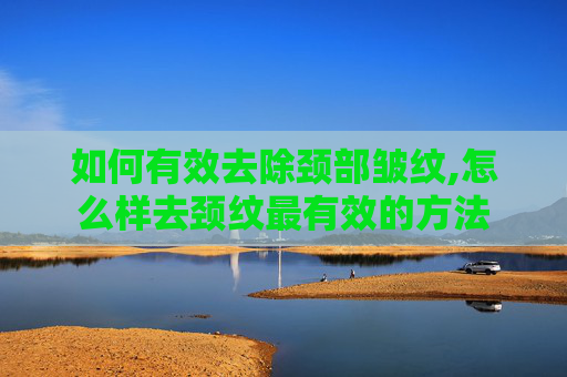 如何有效去除颈部皱纹,怎么样去颈纹最有效的方法