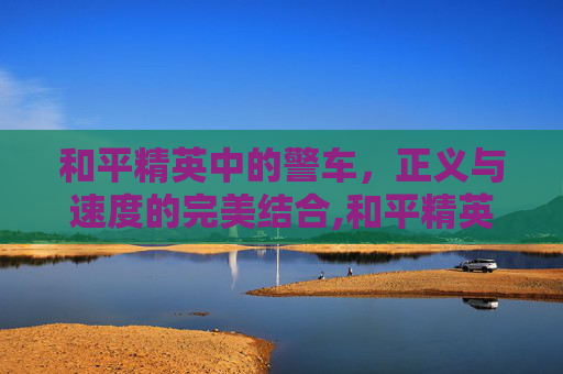和平精英中的警车，正义与速度的完美结合,和平精英有警车吗