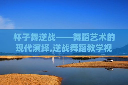 杯子舞逆战——舞蹈艺术的现代演绎,逆战舞蹈教学视频完整版