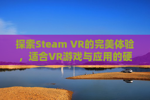 探索Steam VR的完美体验，适合VR游戏与应用的硬件选择,steam最推荐的vr游戏