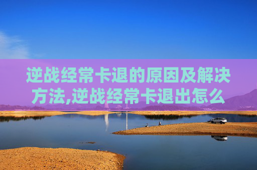 逆战经常卡退的原因及解决方法,逆战经常卡退出怎么办