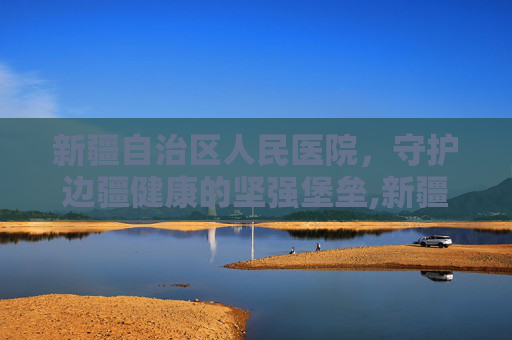 新疆自治区人民医院，守护边疆健康的坚强堡垒,新疆自治区人民医院具体地址