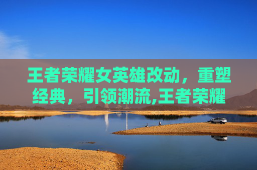 王者荣耀女英雄改动，重塑经典，引领潮流,王者荣耀女英雄改常识故事