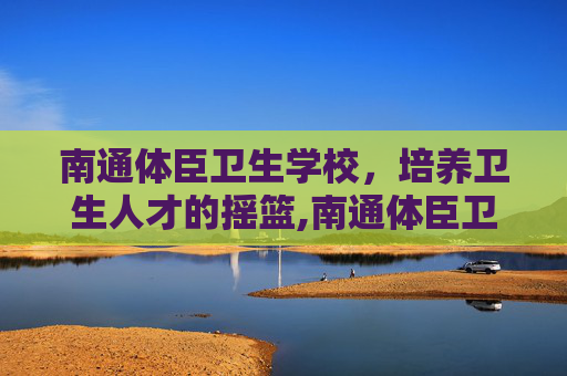 南通体臣卫生学校，培养卫生人才的摇篮,南通体臣卫生学校地址