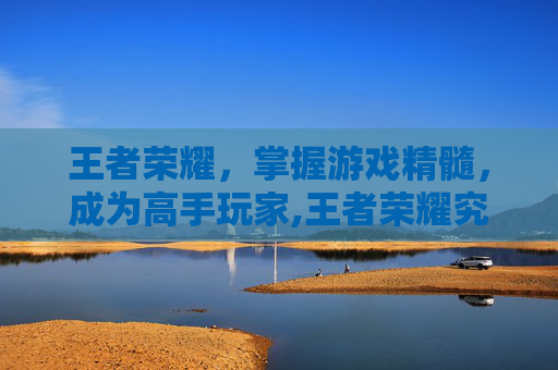 王者荣耀，掌握游戏精髓，成为高手玩家,王者荣耀究竟怎么玩才厉害