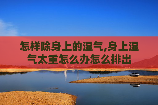 怎样除身上的湿气,身上湿气太重怎么办怎么排出