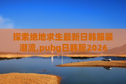 探索绝地求生最新日韩服装潮流,pubg日韩服2026