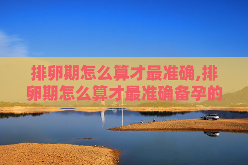 排卵期怎么算才最准确,排卵期怎么算才最准确备孕的