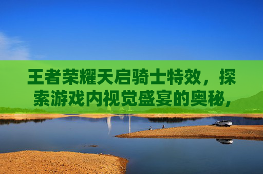 王者荣耀天启骑士特效，探索游戏内视觉盛宴的奥秘,王者荣耀天启骑士特效视频