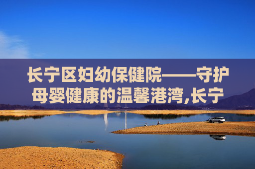 长宁区妇幼保健院——守护母婴健康的温馨港湾,长宁区妇幼保健院电话