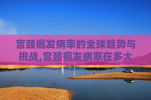 宫颈癌发病率的全球趋势与挑战,宫颈癌发病率在多大年龄