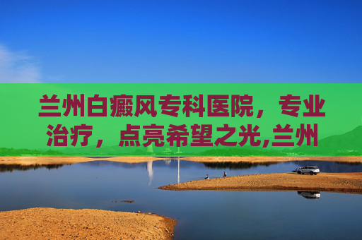 兰州白癜风专科医院，专业治疗，点亮希望之光,兰州白癜风专科医院的地址