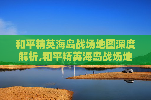 和平精英海岛战场地图深度解析,和平精英海岛战场地图怎么打开