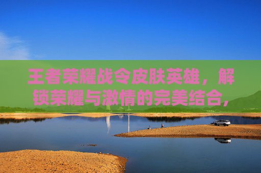 王者荣耀战令皮肤英雄，解锁荣耀与激情的完美结合,王者战令皮肤顺序表最新