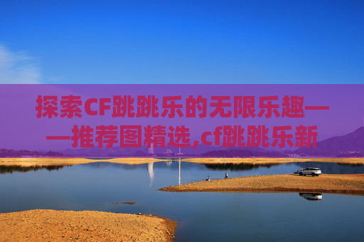 探索CF跳跳乐的无限乐趣——推荐图精选,cf跳跳乐新图