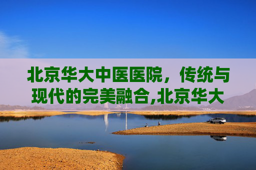 北京华大中医医院，传统与现代的完美融合,北京华大中医医院是正规的吗