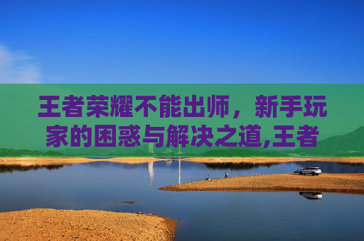 王者荣耀不能出师，新手玩家的困惑与解决之道,王者荣耀不能出师了吗