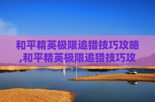 和平精英极限追猎技巧攻略,和平精英极限追猎技巧攻略大全