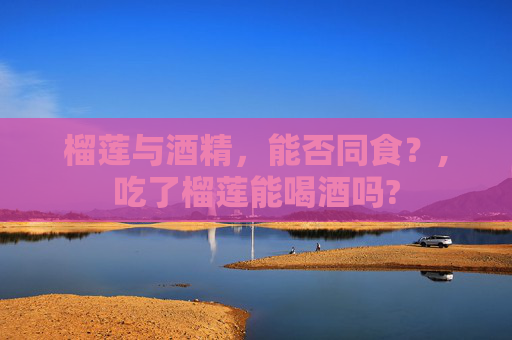 榴莲与酒精，能否同食？,吃了榴莲能喝酒吗?