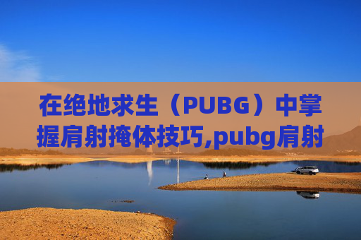在绝地求生（PUBG）中掌握肩射掩体技巧,pubg肩射怎么设置手机版