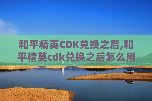 和平精英CDK兑换之后,和平精英cdk兑换之后怎么用
