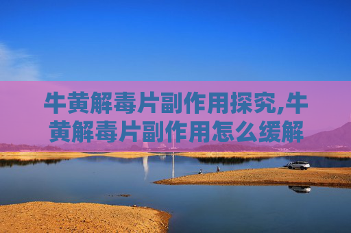 牛黄解毒片副作用探究,牛黄解毒片副作用怎么缓解