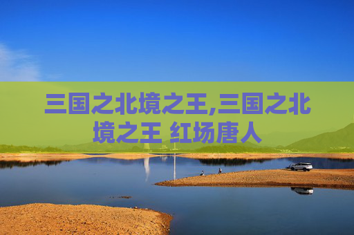 三国之北境之王,三国之北境之王 红场唐人