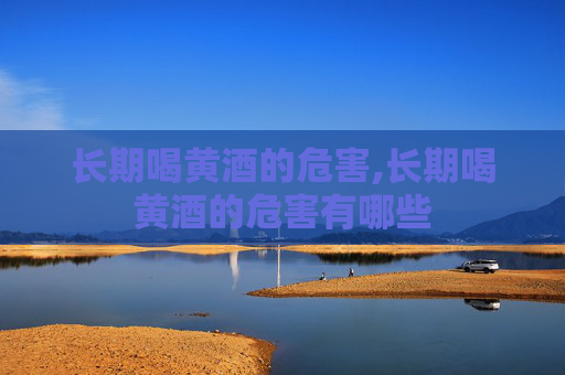 长期喝黄酒的危害,长期喝黄酒的危害有哪些