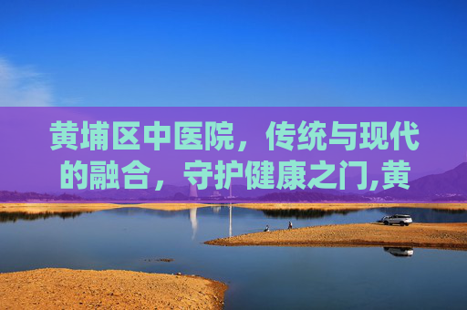 黄埔区中医院，传统与现代的融合，守护健康之门,黄埔区中医院蟹山医院