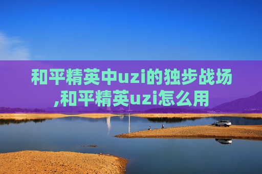 和平精英中uzi的独步战场,和平精英uzi怎么用