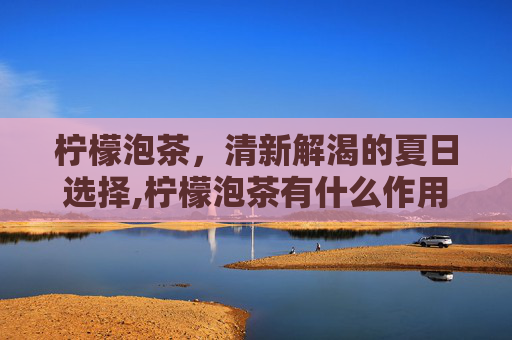 柠檬泡茶，清新解渴的夏日选择,柠檬泡茶有什么作用
