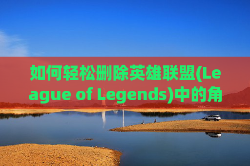如何轻松删除英雄联盟(League of Legends)中的角色,怎么删除lol角色数据