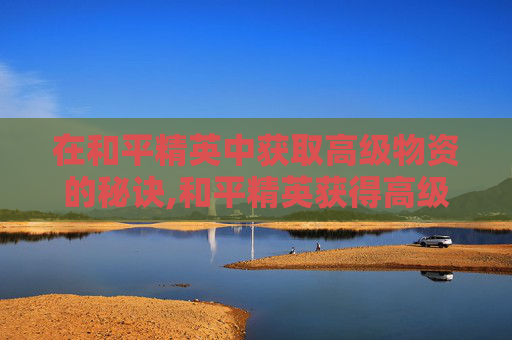 在和平精英中获取高级物资的秘诀,和平精英获得高级物资有什么用