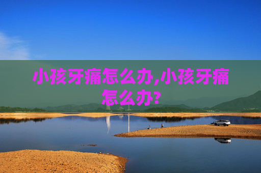 小孩牙痛怎么办,小孩牙痛怎么办?