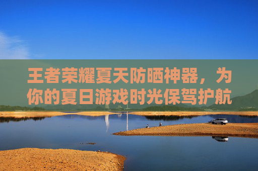 王者荣耀夏天防晒神器，为你的夏日游戏时光保驾护航