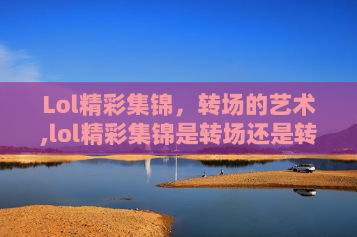 Lol精彩集锦，转场的艺术,lol精彩集锦是转场还是转换