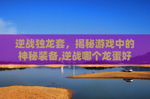 逆战独龙套，揭秘游戏中的神秘装备,逆战哪个龙蛋好