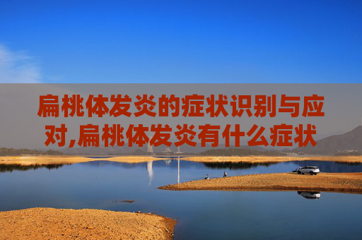 扁桃体发炎的症状识别与应对,扁桃体发炎有什么症状引起的