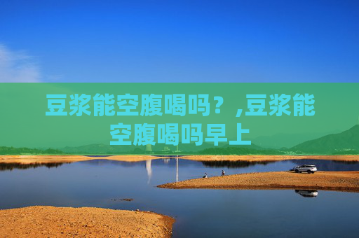 豆浆能空腹喝吗？,豆浆能空腹喝吗早上