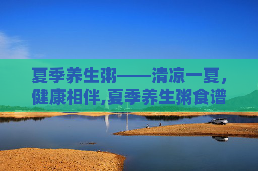夏季养生粥——清凉一夏，健康相伴,夏季养生粥食谱